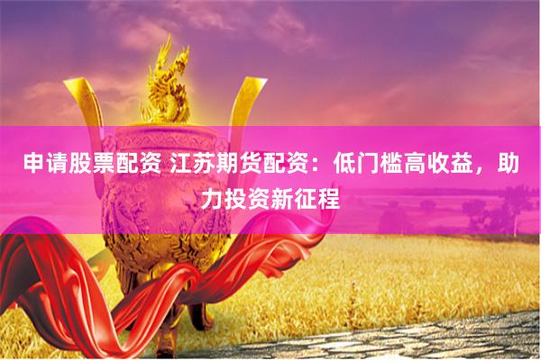 申请股票配资 江苏期货配资：低门槛高收益，助力投资新征程