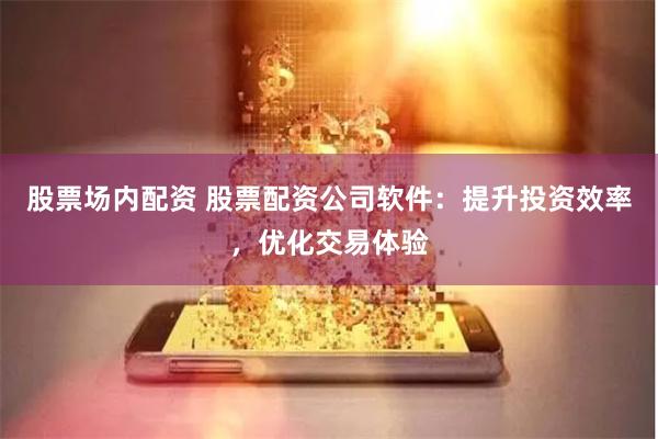 股票场内配资 股票配资公司软件：提升投资效率，优化交易体验