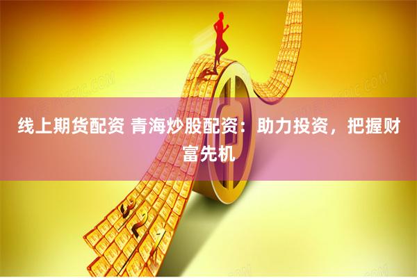线上期货配资 青海炒股配资：助力投资，把握财富先机