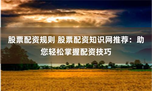 股票配资规则 股票配资知识网推荐：助您轻松掌握配资技巧
