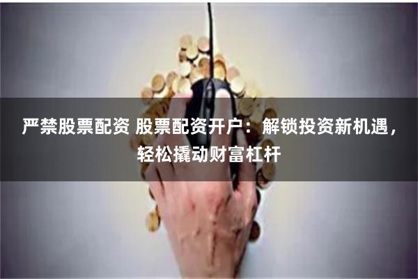 严禁股票配资 股票配资开户：解锁投资新机遇，轻松撬动财富杠杆