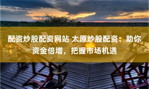配资炒股配资网站 太原炒股配资：助你资金倍增，把握市场机遇